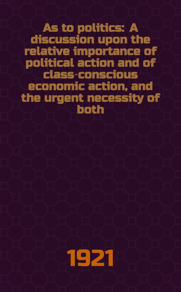 As to politics : A discussion upon the relative importance of political action and of class-conscious economic action, and the urgent necessity of both