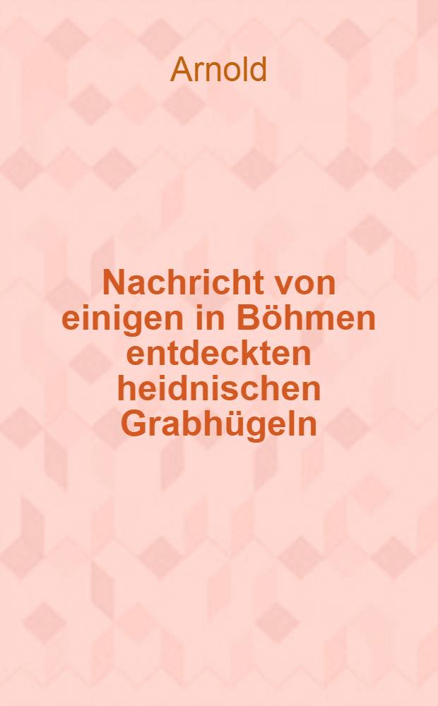 Nachricht von einigen in Böhmen entdeckten heidnischen Grabhügeln : Ein Auszug aus mehrern an den k. k. Rath und Doktor Joh. Mayer von Hrn. Kan Arnold geschriebenen Briefen