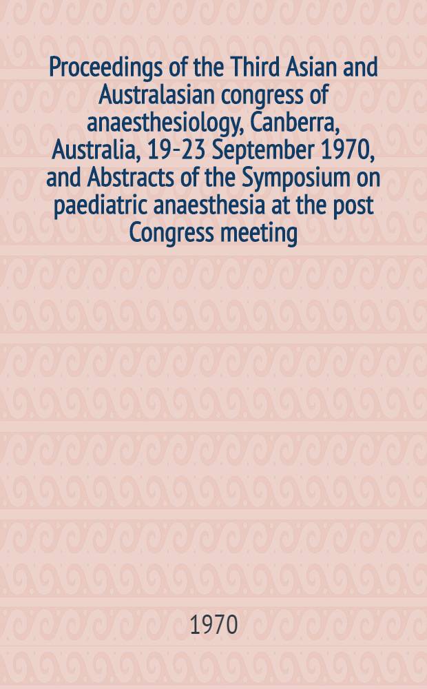[Proceedings of the Third Asian and Australasian congress of anaesthesiology, Canberra, Australia, 19-23 September 1970, and Abstracts of the Symposium on paediatric anaesthesia at the post Congress meeting, Royal children's hospital, Melbourne, Australia, 25 September 1970]