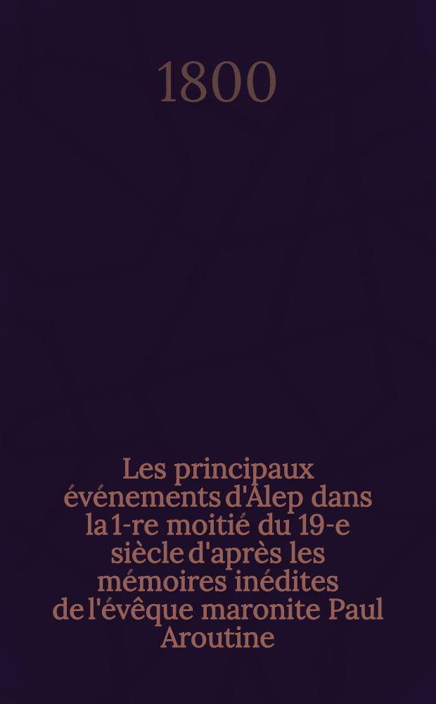 Les principaux événements d'Alep dans la 1-re moitié du 19-e siècle d'après les mémoires inédites de l'évêque maronite Paul Aroutine