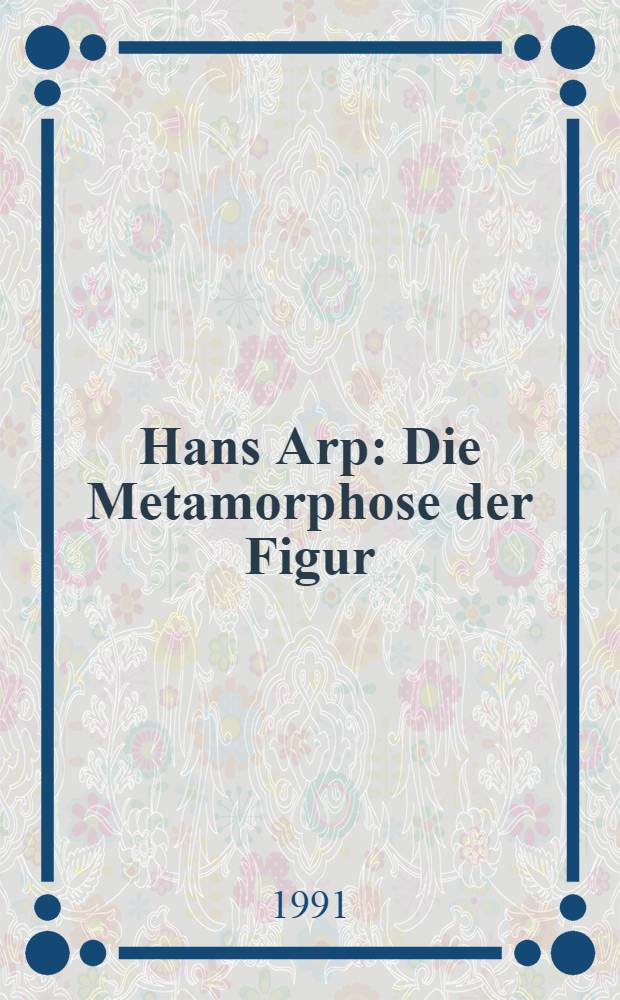 Hans Arp : Die Metamorphose der Figur : Kat. der Ausst., Museum Ludwig, Köln, 6. Apr. bis 23. Juni 1991