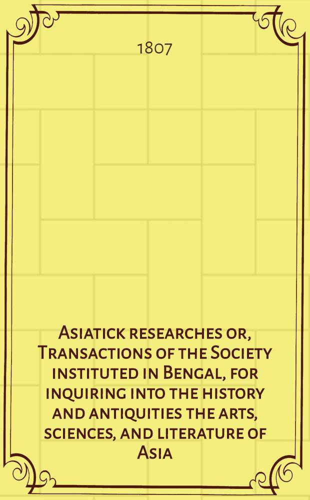 Asiatick researches or, Transactions of the Society instituted in Bengal, for inquiring into the history and antiquities the arts, sciences, and literature of Asia. Vol. 7