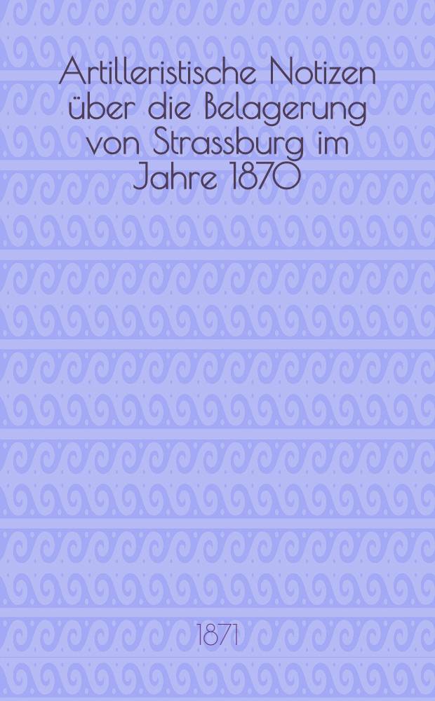 Artilleristische Notizen &uuml;ber die Belagerung von Strassburg im Jahre 1870 : Gesam. von einem schweizerischen Artillerie-Offiziere