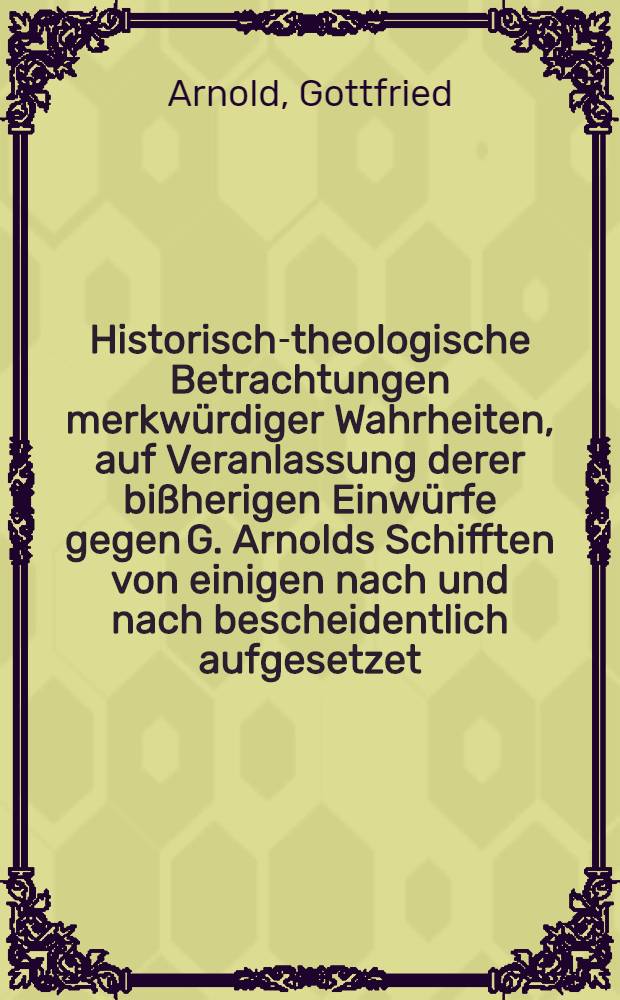 Historisch-theologische Betrachtungen merkwürdiger Wahrheiten, auf Veranlassung derer bißherigen Einwürfe gegen G. Arnolds Schifften von einigen nach und nach bescheidentlich aufgesetzet, und nun auf vieler Begehren zu nöthiger Verantwortung dargegeleget