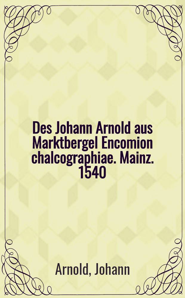 Des Johann Arnold aus Marktbergel Encomion chalcographiae. Mainz. 1540