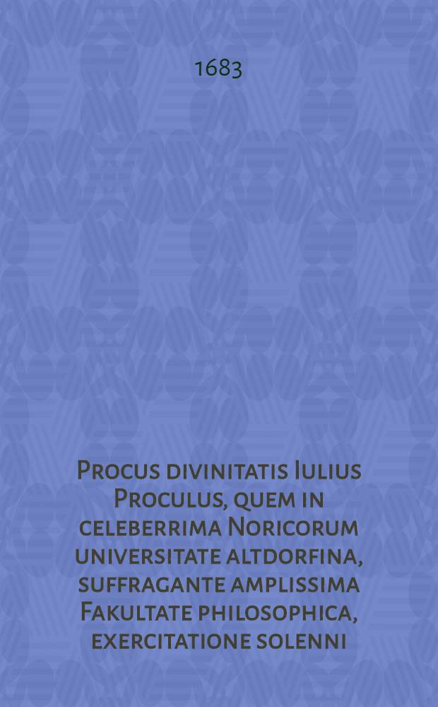 Procus divinitatis Iulius Proculus, quem in celeberrima Noricorum universitate altdorfina, suffragante amplissima Fakultate philosophica, exercitatione solenni