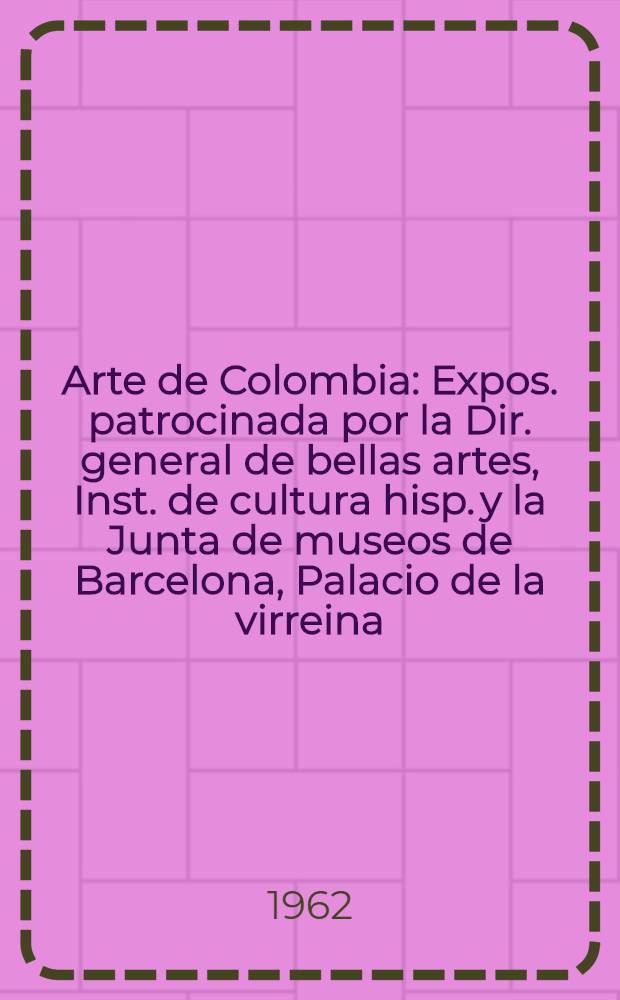 Arte de Colombia : Expos. patrocinada por la Dir. general de bellas artes, Inst. de cultura hisp. y la Junta de museos de Barcelona, Palacio de la virreina, Barcelona, Dic., 1962 : Catálogo
