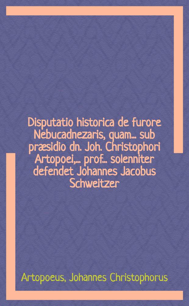 Disputatio historica de furore Nebucadnezaris, quam ... sub pr&aelig;sidio dn. Joh. Christophori Artopoei, ... prof. ... solenniter defendet Johannes Jacobus Schweitzer