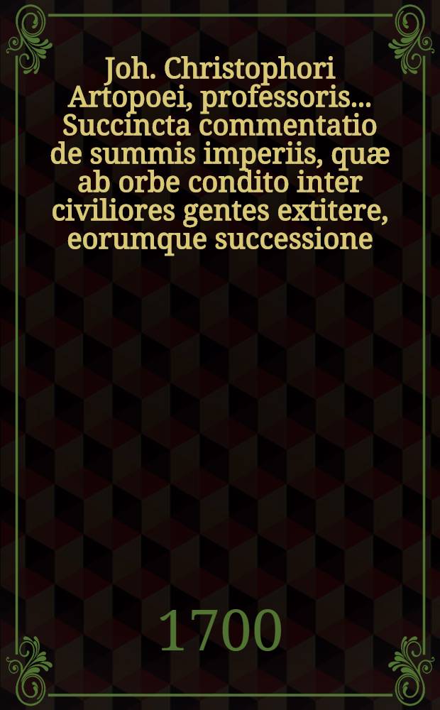 Joh. Christophori Artopoei, professoris ...Succincta commentatio de summis imperiis, quæ ab orbe condito inter civiliores gentes extitere, eorumque successione; Accesserunt ejusd. dissertationes quaedam ad hanc materiam spectantes quarum elenchus post præfationem