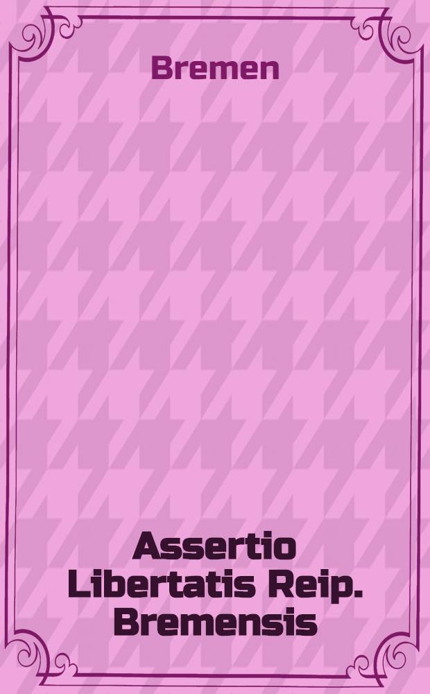 Assertio Libertatis Reip. Bremensis : Das ist Der Kayserl. und dess Heil. Röm. Reichs Freyen Stadt Bremen Ehren-, Freyheit- und Standts-Rettung ...
