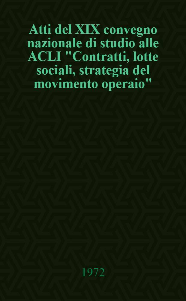 [Atti del XIX convegno nazionale di studio alle ACLI "Contratti, lotte sociali, strategia del movimento operaio" : (Roccaraso 31 ag., 2 sett. 1972)