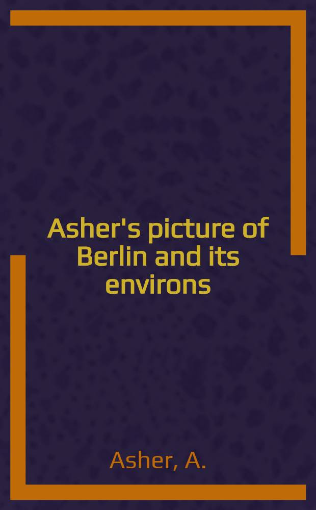 Asher's picture of Berlin and its environs : Containing a copious account of every object worthy of inspection in the metropolis of Prussia, in Charlottenburg and Potsdam : To which is added: a list of German classic authors and of their preeminent works