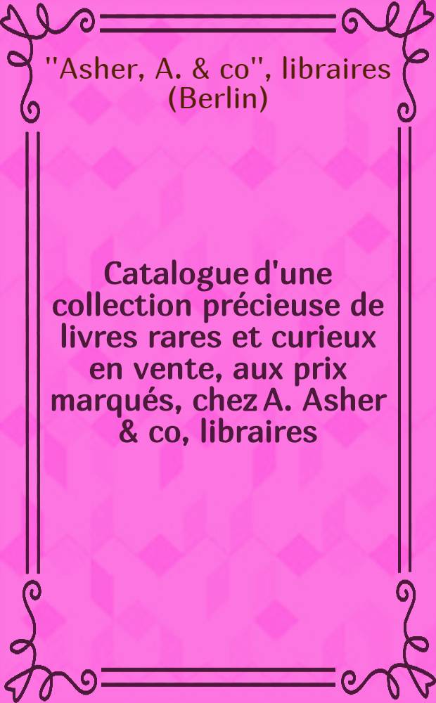 Catalogue d'une collection précieuse de livres rares et curieux en vente, aux prix marqués, chez A. Asher & co, libraires