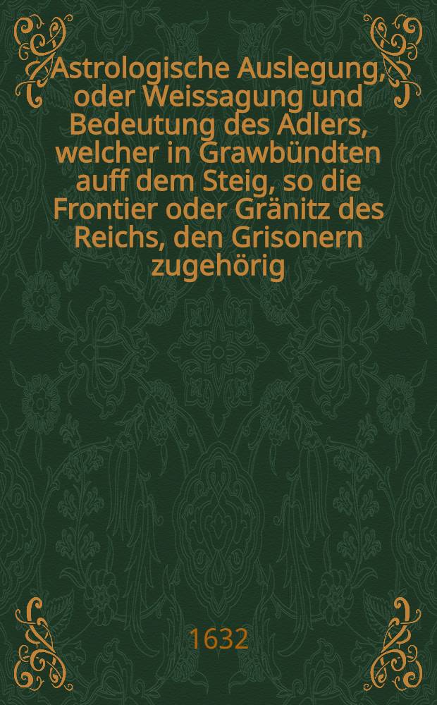 Astrologische Auslegung, oder Weissagung und Bedeutung des Adlers, welcher in Grawbündten auff dem Steig, so die Frontier oder Gränitz des Reichs, den Grisonern zugehörig, und oben auff einen Berg de la Gárde (oder der Wacht) genent, gelegen den 14. Martij in diesem 1632. Jahr an einem Sontag umb 9½ Uhren früh Morgens geschossen worden ist : Aus dem Frantzösischen ins Hochteutsche mit Fleiß ubergesetzt