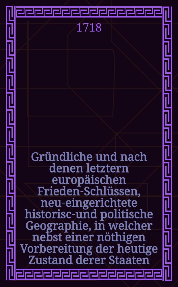 Gründliche und nach denen letztern europäischen Frieden-Schlüssen, neu-eingerichtete historisch- und politische Geographie, in welcher nebst einer nöthigen Vorbereitung der heutige Zustand derer Staaten ... und also der politen Jugend Fleiß in civiler conversation und Reisen erleichtert wird : Mit einem nützlichen und zulänglichen Register