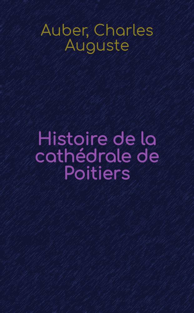 Histoire de la cathédrale de Poitiers : Contenant la description de toutes les parties de l'édifice, les diverses périodes de sa construction ... : T. 1-2