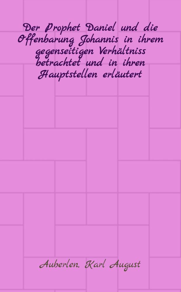 Der Prophet Daniel und die Offenbarung Johannis in ihrem gegenseitigen Verhältniss betrachtet und in ihren Hauptstellen erläutert