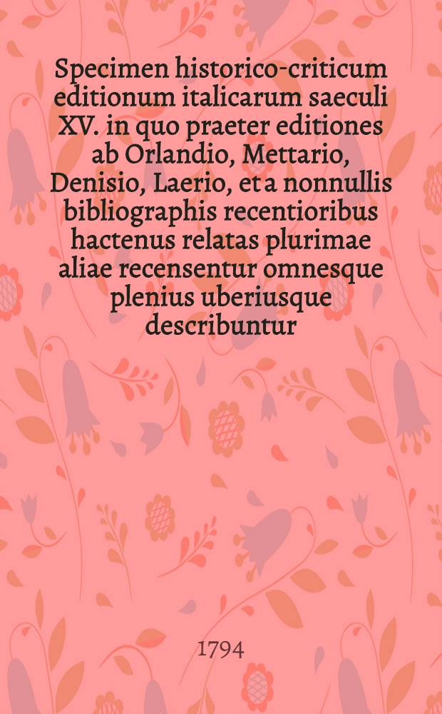 Specimen historico-criticum editionum italicarum saeculi XV. in quo praeter editiones ab Orlandio, Mettario, Denisio, Laerio, et a nonnullis bibliographis recentioribus hactenus relatas plurimae aliae recensentur omnesque plenius uberiusque describuntur ...