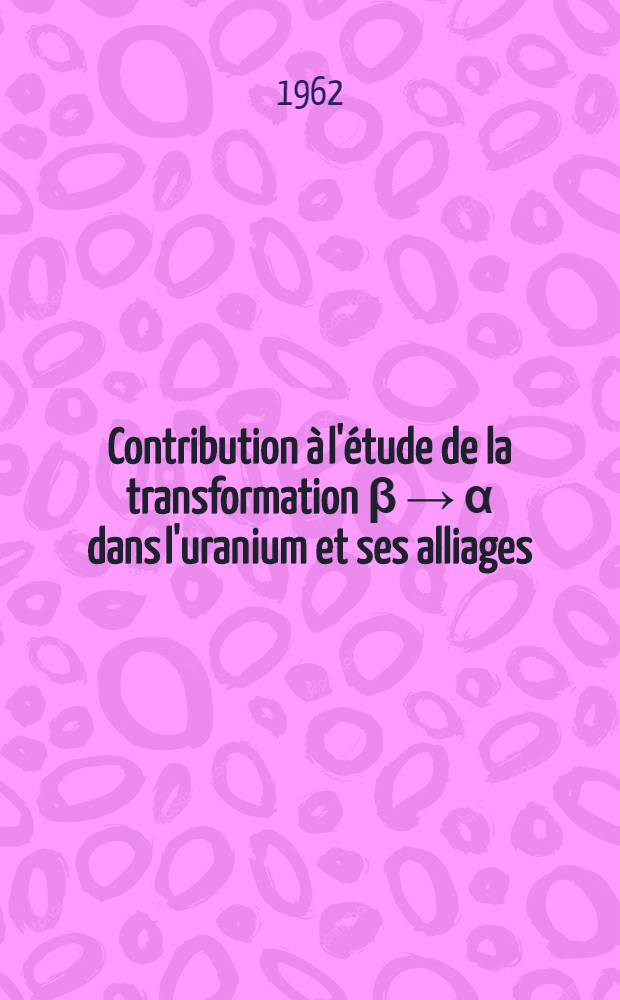 Contribution à l'étude de la transformation β → α dans l'uranium et ses alliages: La corrosion par voie sèche du niobium: 1-re thèse; Propositions données par la Faculté: 2-e thèse: Thèses présentées à ... l'Univ. de Paris ... / par Henri Aubert