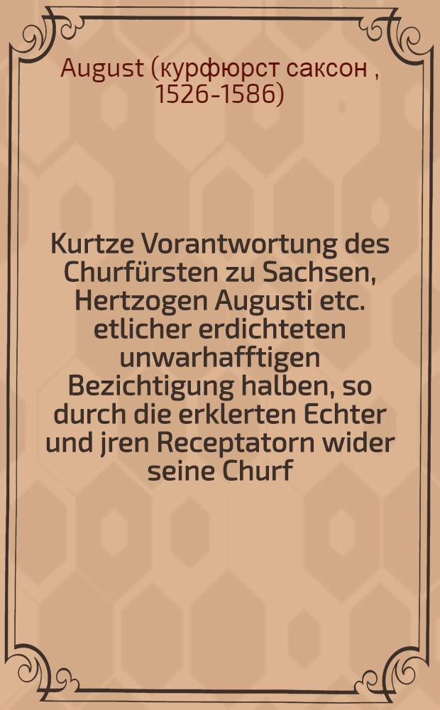 Kurtze Vorantwortung des Churfürsten zu Sachsen, Hertzogen Augusti etc. etlicher erdichteten unwarhafftigen Bezichtigung halben, so durch die erklerten Echter und jren Receptatorn wider seine Churf. G. ausgebreitet worden : Als ob dieselbige under dem Schein gegenwertiger von wegen der Key. May. unnd des Heyligen Reichs befohlnen Execution, die ware Christliche Religion ausrotten, die Graffen, Herren und vom Adel vordrückten, auch Hertzogen Johans Friderichen von Sachsen gewesne Lande und Leute an sich bringen wolte, etc