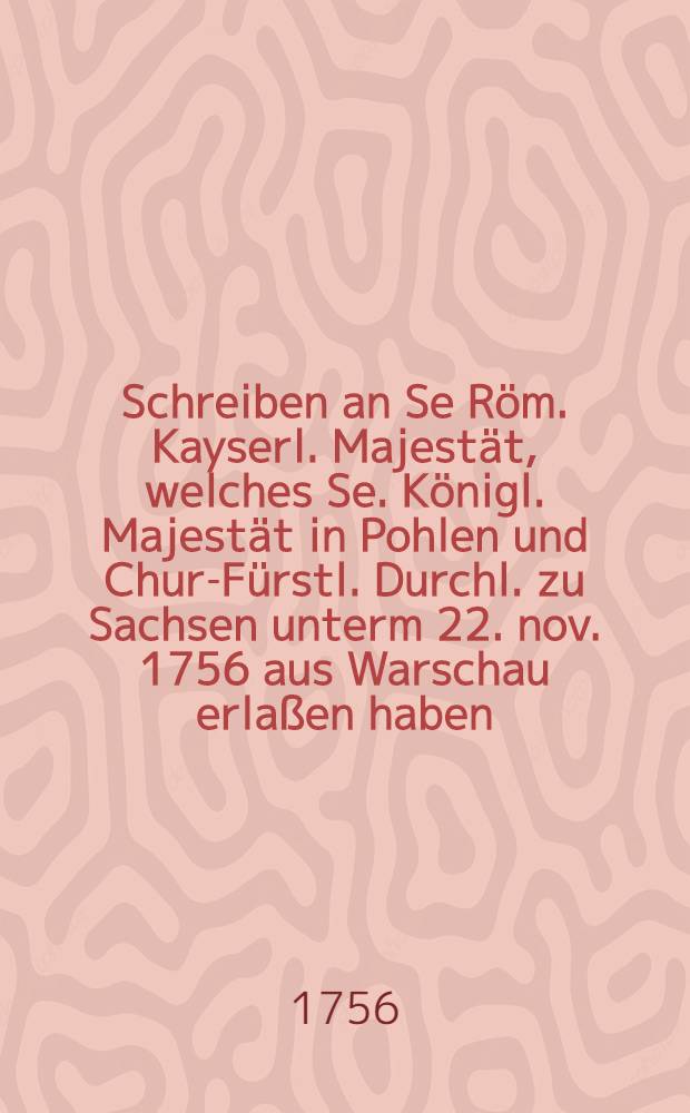 Schreiben an Se Röm. Kayserl. Majestät, welches Se. Königl. Majestät in Pohlen und Chur-Fürstl. Durchl. zu Sachsen unterm 22. nov. 1756 aus Warschau erlaßen haben