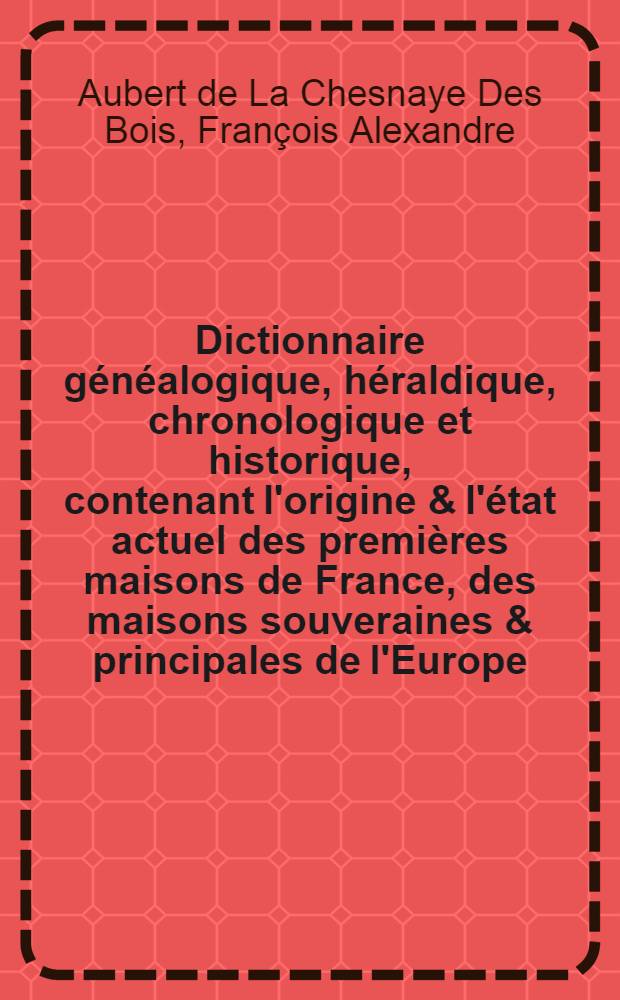 Dictionnaire généalogique, héraldique, chronologique et historique, contenant l'origine & l'état actuel des premières maisons de France, des maisons souveraines & principales de l'Europe, les noms des provinces, villes, terres & c. érigées en principautés, duchés, marquisats, comtés, vicomtés & baronnies ...
