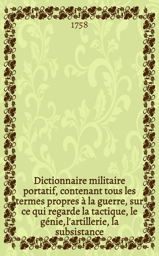 Dictionnaire militaire portatif, contenant tous les termes propres à la guerre, sur ce qui regarde la tactique, le génie, l'artillerie, la subsistance, la discipline des troupes & la marine ...