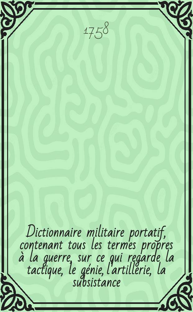 Dictionnaire militaire portatif, contenant tous les termes propres à la guerre, sur ce qui regarde la tactique, le génie, l'artillerie, la subsistance, la discipline des troupes & la marine ... T. 1