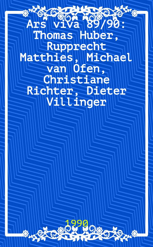 Ars viva 89/90 : Thomas Huber, Rupprecht Matthies, Michael van Ofen, Christiane Richter, Dieter Villinger : Kat. der Ausst., Behnhaus u. Overbeck-Ges. Lübeck, 29.9. bis 29.10.1989 etc