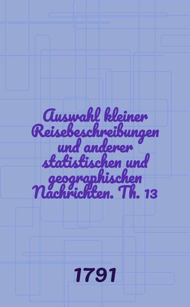 Auswahl kleiner Reisebeschreibungen und anderer statistischen und geographischen Nachrichten. Th. 13