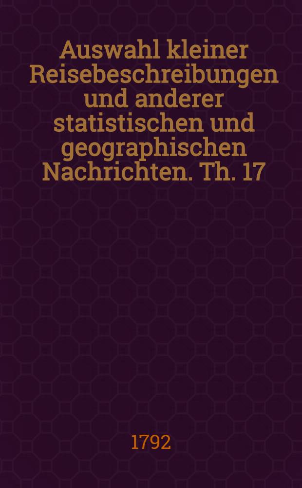 Auswahl kleiner Reisebeschreibungen und anderer statistischen und geographischen Nachrichten. Th. 17