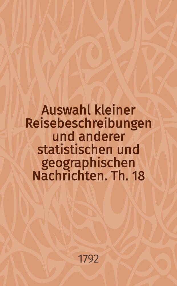 Auswahl kleiner Reisebeschreibungen und anderer statistischen und geographischen Nachrichten. Th. 18 : Lust-Reisen durch Bayern, Würtemberg, Pfalz, Sachsen, Brandenburg, Oesterreich, Mähren, Böhmen und Ungarn in den Jahren 1784 bis 1791