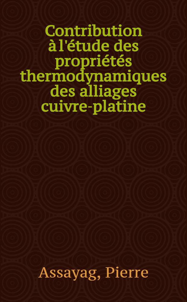 Contribution &agrave; l'&eacute;tude des propri&eacute;t&eacute;s thermodynamiques des alliages cuivre-platine: 1-re th&egrave;se; Propositions donn&eacute;es par la Facult&eacute;: 2-e th&egrave;se: Th&egrave;ses, pr&eacute;sent&eacute;es &agrave; la Facult&eacute; des sciences de l'Univ. de Nancy pour obtenir le titre d'ing.-docteur / par Pierre Assayag
