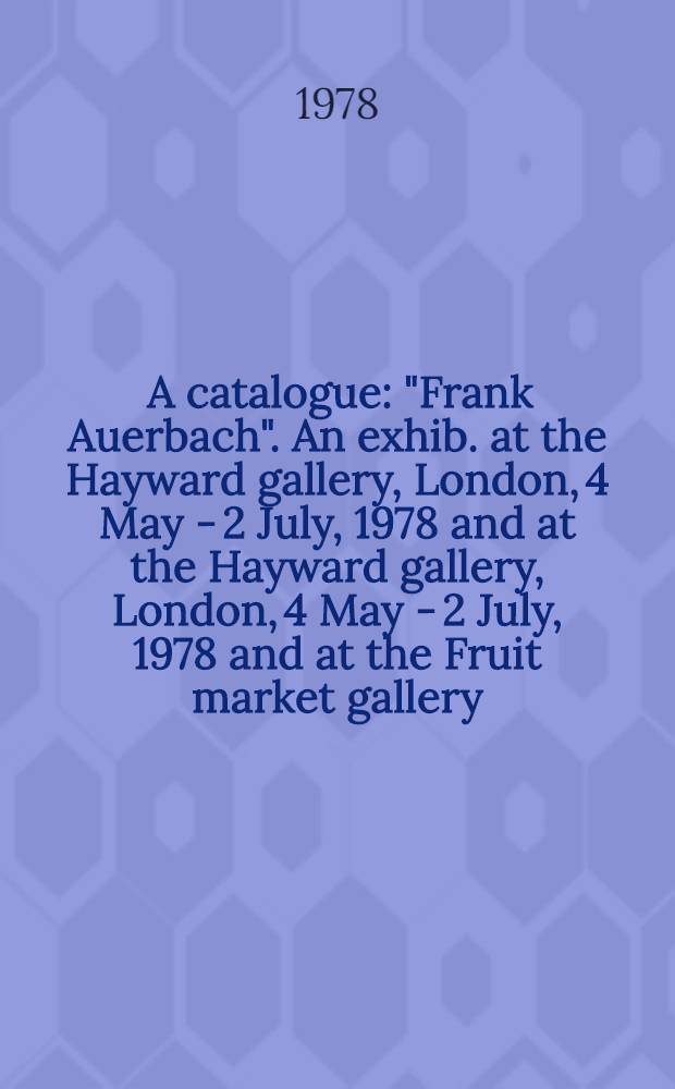 [A catalogue] : "Frank Auerbach". An exhib. at the Hayward gallery, London, 4 May - 2 July, 1978 and at the Hayward gallery, London, 4 May - 2 July, 1978 and at the Fruit market gallery, Edinburgh, 15 July - 12 Aug., 1978