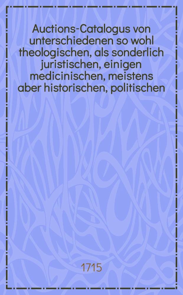 Auctions-Catalogus von unterschiedenen so wohl theologischen, als sonderlich juristischen, einigen medicinischen, meistens aber historischen, politischen, philosoph. Schul- auch vielen frantzösischen und italiänischen, nebst andern curieusen Rohen und gebundnen Büchern ...