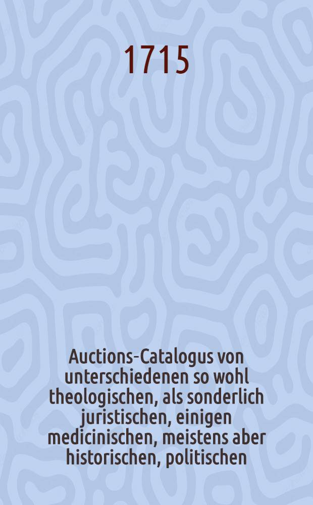 Auctions-Catalogus von unterschiedenen so wohl theologischen, als sonderlich juristischen, einigen medicinischen, meistens aber historischen, politischen, philosoph. Schul- auch vielen frantzösischen und italiänischen, nebst andern curieusen Rohen und gebundnen Büchern ... [1715] : Auctions-Catalogus von unterschiedenen so wohl theologischen, als sonderlich juristischen, einigen medicinischen, meistens aber historischen, politischen, philosoph. Schul- auch vielen frantzösischen und italiänischen, nebst andern curieusen rohen und gebundnen Büchern