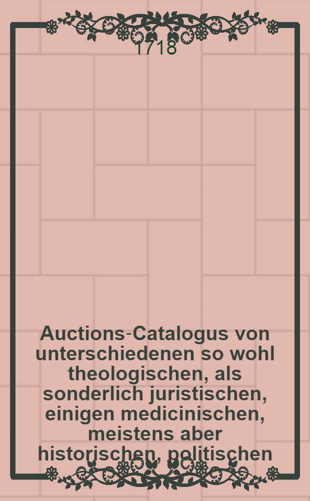 Auctions-Catalogus von unterschiedenen so wohl theologischen, als sonderlich juristischen, einigen medicinischen, meistens aber historischen, politischen, philosoph. Schul- auch vielen frantzösischen und italiänischen, nebst andern curieusen Rohen und gebundnen Büchern ... [1718] : Auctions-Catalogus von unterschiedenen so wohl theologischen, als sonderlich juristischen, einigen medicinischen, meistens aber historischen, politischen, philosoph. Schul- auch vielen frantzösischen und italiänischen, nebst andern curieusen rohen und gebundnen Büchern