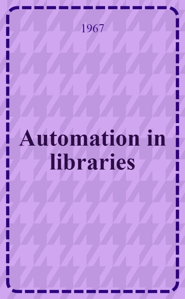 Automation in libraries : Papers presented at the C.A.C.U.L. workshop on library automation, a the Univ. of British Columbia, Vancouver, Apr. 10-12, 1967