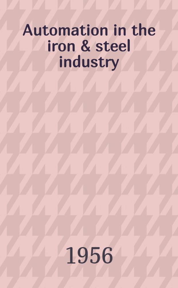 Automation in the iron & steel industry : Proceedings of the Fourth and Fifth Annual conference on instrumentation for the iron & steel industry ...1954 & 1955