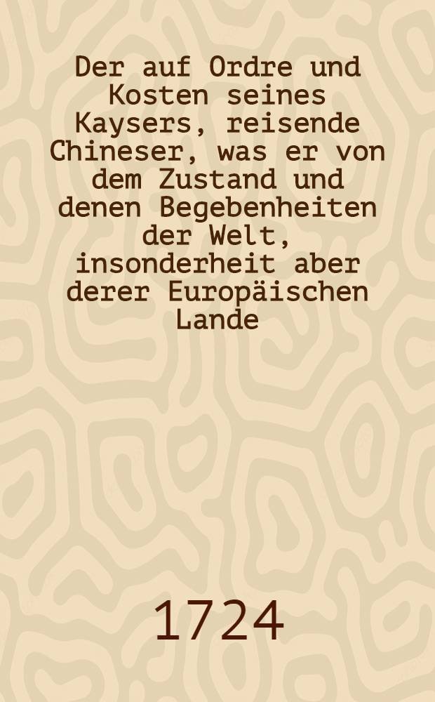 Der auf Ordre und Kosten seines Kaysers, reisende Chineser, was er von dem Zustand und denen Begebenheiten der Welt, insonderheit aber derer Europäischen Lande, dem Beherrscher des Chinesischen Reichs vor Bericht erstattet ... : Meistentheils in anmuthigen Gesprächen vorgestellt
