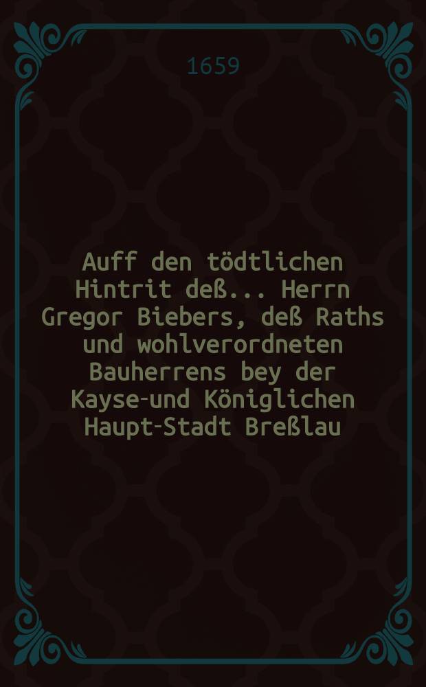 Auff den tödtlichen Hintrit deß ... Herrn Gregor Biebers, deß Raths und wohlverordneten Bauherrens bey der Kayser- und Königlichen Haupt-Stadt Breßlau, ... welcher ... den 10. Jul. dieses lauffenden 1659. Jahres im 56. Jahr seines Alters ... sich begeben, zu schuldigen Ehren, und rühmlichem Angedencken auffgesetzte Grab-Getichte