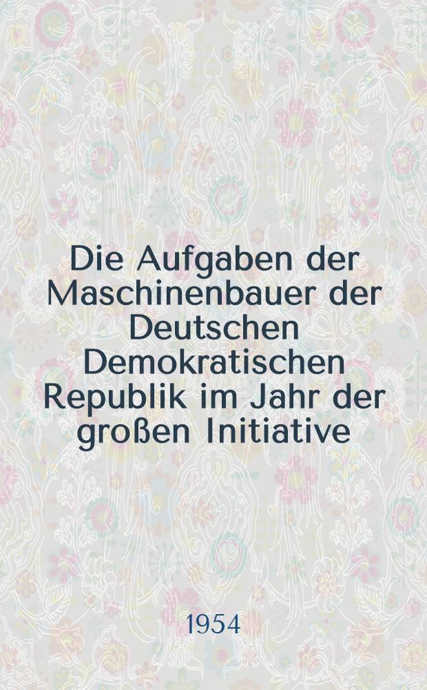 Die Aufgaben der Maschinenbauer der Deutschen Demokratischen Republik im Jahr der großen Initiative : Referat des Stellvertreters des Ministerpräsidenten und Ministers für Maschinenbau Heinrich Rau und Diskussionsbeiträge auf der Tagung der Maschinenbauer am 16. und 17. Januar 1954 in Leipzig