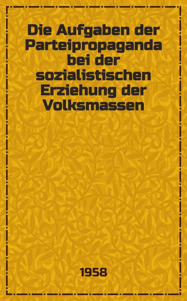 Die Aufgaben der Parteipropaganda bei der sozialistischen Erziehung der Volksmassen : Beschluß des Politbüros des ZK der SED vom 4. März 1958