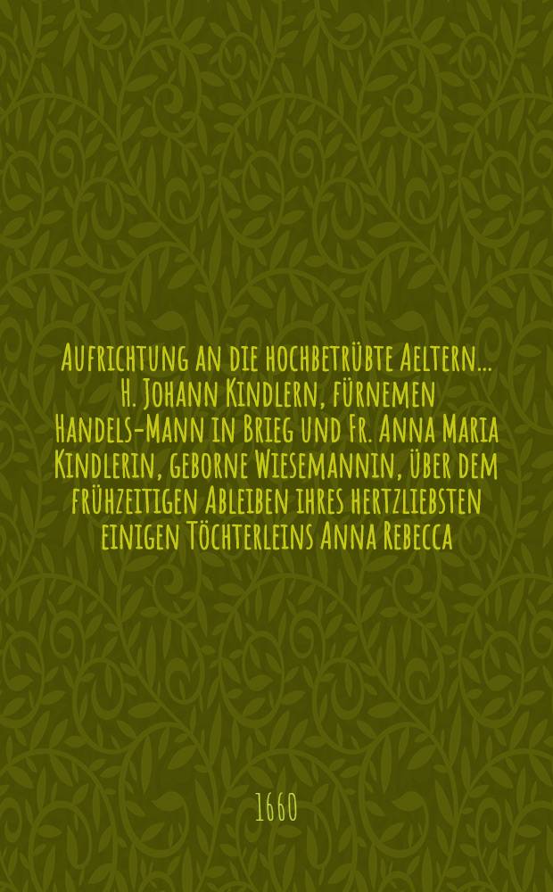 Aufrichtung an die hochbetrübte Aeltern ... H. Johann Kindlern, fürnemen Handels-Mann in Brieg und Fr. Anna Maria Kindlerin, geborne Wiesemannin, über dem frühzeitigen Ableiben ihres hertzliebsten einigen Töchterleins Anna Rebecca, so den XXVII. Tag des Brachmonats ↀⅮCⅬⅩ ... beerdiget wurde