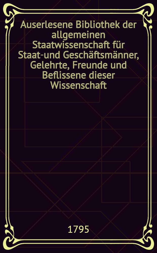Auserlesene Bibliothek der allgemeinen Staatwissenschaft für Staats- und Geschäftsmänner, Gelehrte, Freunde und Beflissene dieser Wissenschaft