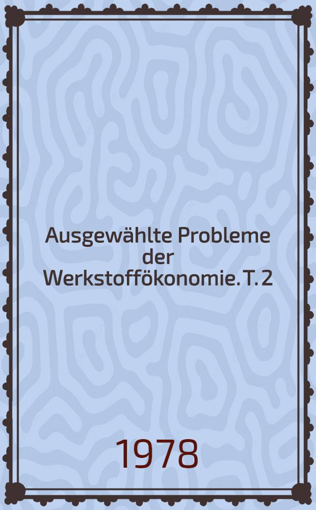 Ausgewählte Probleme der Werkstoffökonomie. T. 2 : Vorträge zum Berg- und Hüttenmännischen Tag 1977 in Freiberg