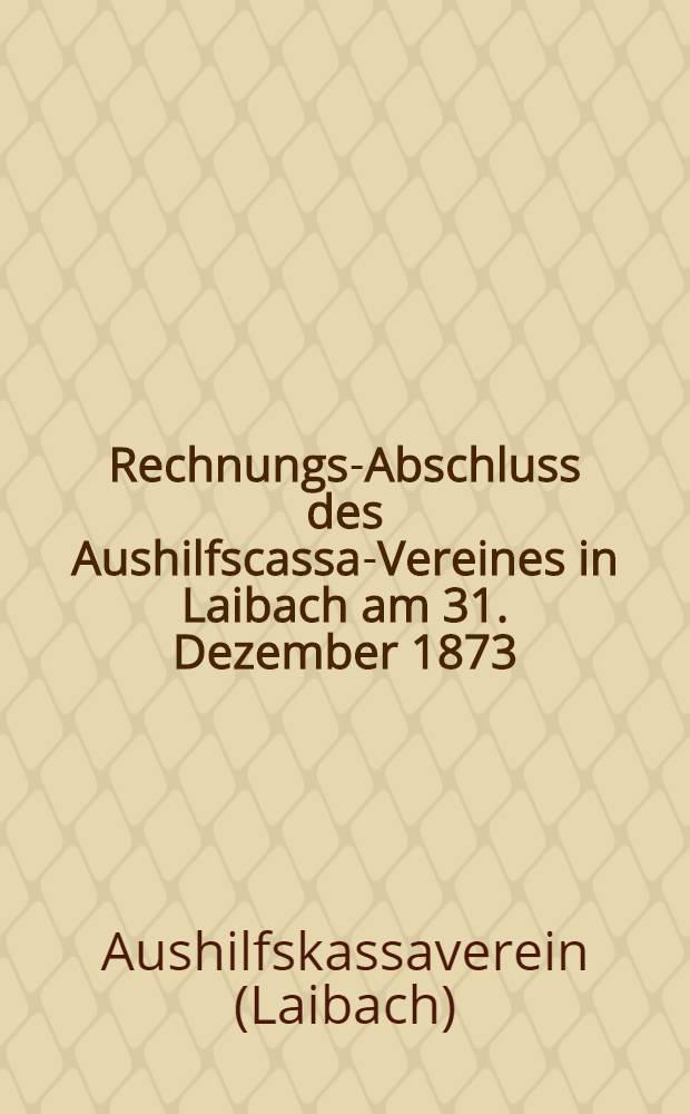 Rechnungs-Abschluss des Aushilfscassa-Vereines in Laibach am 31. Dezember 1873