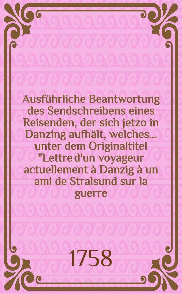 Ausführliche Beantwortung des Sendschreibens eines Reisenden, der sich jetzo in Danzing aufhält, welches ... unter dem Originaltitel "Lettre d'un voyageur actuellement à Danzig à un ami de Stralsund sur la guerre, qui vient de s'allumer dans l'Empire" erschienen: Der Vollständigen Beantwortung Preußischer Schriften viertes Stück