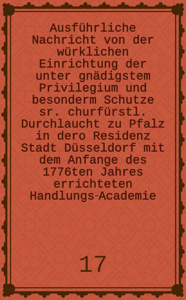 Ausführliche Nachricht von der würklichen Einrichtung der unter gnädigstem Privilegium und besonderm Schutze sr. churfürstl. Durchlaucht zu Pfalz in dero Residenz Stadt Düsseldorf mit dem Anfange des 1776ten Jahres errichteten Handlungs-Academie