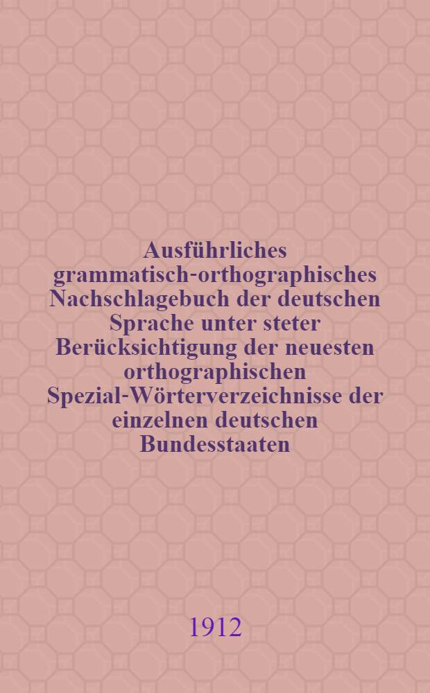 Ausf&uuml;hrliches grammatisch-orthographisches Nachschlagebuch der deutschen Sprache unter steter Ber&uuml;cksichtigung der neuesten orthographischen Spezial-W&ouml;rterverzeichnisse der einzelnen deutschen Bundesstaaten, &Ouml;sterreichs und der Schweiz : Mit Einschlu&szlig; der gebr&auml;uchlicheren Fremdw&ouml;rter nebst deren Aussprache, Angabe der Silbentrennungen und der Interpunktionsregeln